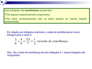Dois triângulos são semelhantes quando têm:
Os ângulos respectivamente congruentes;
Os lados correspondentes (são os lados opostos ao mesmo ângulo)
proporcionais.
Em relação aos triângulos anteriores, a razão de semelhança do menor
triângulo para o maior é:
semelhançaderazão⇒===
2
1
7
5,3
8
4
6
3
Obs.: Se a razão de semelhança de dois triângulos é 1, esses triângulos são
congruentes
 