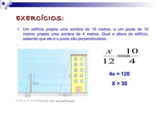 EXERCÍCIOS:EXERCÍCIOS:
1. Um edifício projeta uma sombra de 10 metros, e um poste de 12
metros projeta uma sombra de 4 metros. Qual a altura do edifício,
sabendo que ele e o poste são perpendiculares.
4
10
12
=
x
4x = 120
X = 30
 