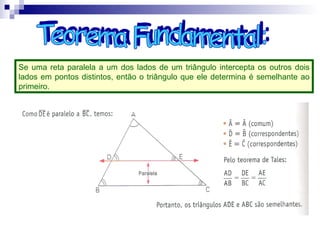 Se uma reta paralela a um dos lados de um triângulo intercepta os outros dois
lados em pontos distintos, então o triângulo que ele determina é semelhante ao
primeiro.
 