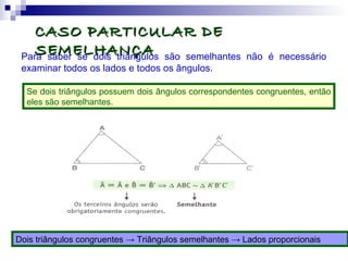 CASO PARTICULAR DECASO PARTICULAR DE
SEMELHANÇASEMELHANÇAPara saber se dois triângulos são semelhantes não é necessário
examinar todos os lados e todos os ângulos.
Se dois triângulos possuem dois ângulos correspondentes congruentes, então
eles são semelhantes.
Dois triângulos congruentes → Triângulos semelhantes → Lados proporcionais
 