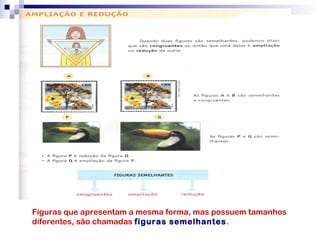 Figuras que apresentam a mesma forma, mas possuem tamanhos
diferentes, são chamadas figuras semelhantes.
 