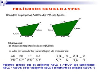 Considere os polígonos ABCD e A'B'C'D', nas figuras:
Observe que:
• os ângulos correspondentes são congruentes:
• os lados correspondentes (ou homólogos) são proporcionais:
Podemos concluir que os polígonos ABCD e A'B'C'D' são semelhantes:
ABCD ~ A'B'D'C' (lê-se "polígonos ABCD é semelhante ao polígono A'B'D'C' ")
POLÍGONOS SEMELHANTES
 