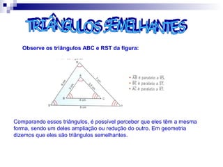 Observe os triângulos ABC e RST da figura:
Comparando esses triângulos, é possível perceber que eles têm a mesma
forma, sendo um deles ampliação ou redução do outro. Em geometria
dizemos que eles são triângulos semelhantes.
 
