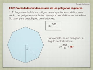 Tema 2: Polígonos

2.3.2 Propiedades fundamentales de los polígonos regulares
1. El ángulo central de un polígono es el que tiene su vértice en el
centro del polígono y sus lados pasan por dos vértices consecutivos.
Su valor para un polígono de n lados es:

                                     360
                                  α=
                                      n



                                 Por ejemplo, en un octógono, su
                                 ángulo central valdría:
                                              360
                                           α=     = 45º
               α                               8
 