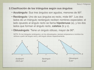 Tema 2: Polígonos

2.Clasiﬁcación de los triángulos según sus ángulos:
 • Acutángulo: Sus tres ángulos son agudos, menores de 90º.
 • Rectángulo: Uno de sus ángulos es recto, mide 90º. Los dos
      lados de un triángulo rectángulo reciben nombres especiales: el
      lado opuesto al ángulo recto se llama hipotenusa (a), y los dos
      lados que forman el ángulo recto, catetos (b y c).
 • Obtusángulo: Tiene un ángulo obtuso, mayor de 90º.
      NOTA: En los triángulos rectángulos y en los obtusángulos, siempre empezamos a nombrar los
      vértices a partir del ángulo recto y del ángulo obtuso respectivamente.

                A                   C                            C


         c             b                           a                           a
                                    b                                b


  B                         C       A          c             B           A         c         B
                a

        Acutángulo                        Rectángulo                         Obtusángulo
        ^ ^ ^                             ^                                  ^
        A,B,C<90º                         A=90º                              A>90º
 