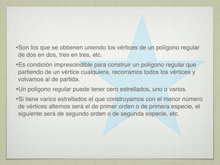 •Son los que se obtienen uniendo los vértices de un polígono regular
de dos en dos, tres en tres, etc.
•Es condición imprescindible para construir un polígono regular que
partiendo de un vértice cualquiera, recorramos todos los vértices y
volvamos al de partida.
•Un polígono regular puede tener cero estrellados, uno o varios.
•Si tiene varios estrellados el que construyamos con el menor número
de vértices alternos será el de primer orden o de primera especie, el
siguiente será de segundo orden o de segunda especie, etc.
 