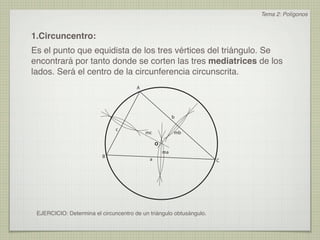 Tema 2: Polígonos



1.Circuncentro:
Es el punto que equidista de los tres vértices del triángulo. Se
encontrará por tanto donde se corten las tres mediatrices de los
lados. Será el centro de la circunferencia circunscrita.
                                       A




                                                         b

                               c
                                           mc            mb

                                                O
                                                    ma
                          B
                                            a                        C




 EJERCICIO: Determina el circuncentro de un triángulo obtusángulo.
 