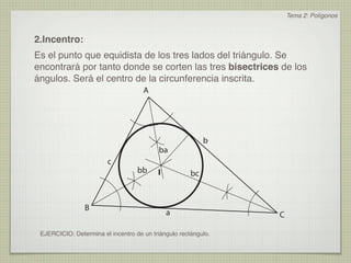 Tema 2: Polígonos



2.Incentro:
Es el punto que equidista de los tres lados del triángulo. Se
encontrará por tanto donde se corten las tres bisectrices de los
ángulos. Será el centro de la circunferencia inscrita.
                                     A




                                                           b
                                          ba
                        c
                                   bb     I           bc



                B
                                              a                 C

 EJERCICIO: Determina el incentro de un triángulo rectángulo.
 