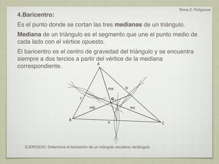 Tema 2: Polígonos
4.Baricentro:
Es el punto donde se cortan las tres medianas de un triángulo.
Mediana de un triángulo es el segmento que une el punto medio de
cada lado con el vértice opuesto.
El baricentro es el centro de gravedad del triángulo y se encuentra
siempre a dos tercios a partir del vértice de la mediana
                               A
correspondiente.


                                                ma        b

                                 c                  G

                                      mb                      mc


                          B
                                                a                           C




  EJERCICIO: Determina el baricentro de un triángulo escaleno rectángulo.
 