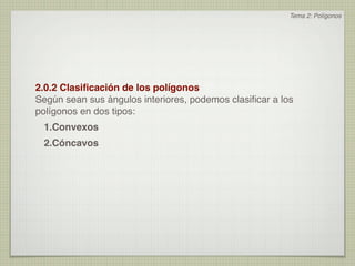 Tema 2: Polígonos




2.0.2 Clasiﬁcación de los polígonos
Según sean sus ángulos interiores, podemos clasiﬁcar a los
polígonos en dos tipos:
 1.Convexos
 2.Cóncavos
 