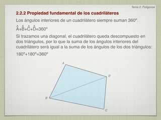 Tema 2: Polígonos

2.2.2 Propiedad fundamental de los cuadriláteros
Los ángulos interiores de un cuadrilátero siempre suman 360º.
^ ^ ^ ^
A+B+C+D=360º
Si trazamos una diagonal, el cuadrilátero queda descompuesto en
dos triángulos, por lo que la suma de los ángulos interiores del
cuadrilátero será igual a la suma de los ángulos de los dos triángulos:
180º+180º=360º
                        A



                                                  D




               B



                                              C
 