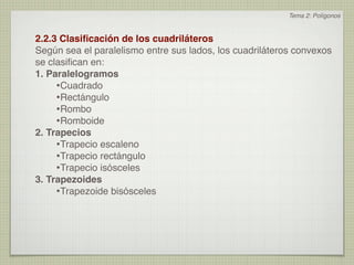 Tema 2: Polígonos


2.2.3 Clasiﬁcación de los cuadriláteros
Según sea el paralelismo entre sus lados, los cuadriláteros convexos
se clasiﬁcan en:
1. Paralelogramos
     •Cuadrado
     •Rectángulo
     •Rombo
     •Romboide
2. Trapecios
     •Trapecio escaleno
     •Trapecio rectángulo
     •Trapecio isósceles
3. Trapezoides
     •Trapezoide bisósceles
 