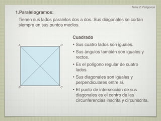 Tema 2: Polígonos
1.Paralelogramos:
 Tienen sus lados paralelos dos a dos. Sus diagonales se cortan
 siempre en sus puntos medios.

                           Cuadrado
 A                   D     • Sus cuatro lados son iguales.
                           • Sus ángulos también son iguales y
                             rectos.
                           • Es el polígono regular de cuatro
                             lados.
                           • Sus diagonales son iguales y
                             perpendiculares entre sí.
 B                   C
                           • El punto de intersección de sus
                             diagonales es el centro de las
                             circunferencias inscrita y circunscrita.
 
