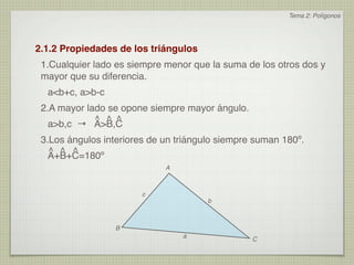 Tema 2: Polígonos




2.1.2 Propiedades de los triángulos
 1.Cualquier lado es siempre menor que la suma de los otros dos y
 mayor que su diferencia.
  a<b+c, a>b-c
 2.A mayor lado se opone siempre mayor ángulo.
             ^ ^ ^
   a>b,c → A>B,C
 3.Los ángulos interiores de un triángulo siempre suman 180º.
   ^ ^ ^
   A+B+C=180º
                             A



                        c
                                       b



                  B
                                 a
                                                 C
 