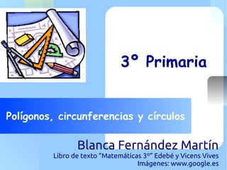 Your Logo Here
Polígonos, circunferencias y círculos
3º Primaria
Blanca Fernández Martín
Libro de texto “Matemáticas 3º” Edebé y Vicens Vives
Imágenes: www.google.es
 