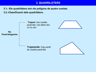 3. QUADRILÀTERS
3.1.- Els quadrilàters són els polígons de quatre costats.
No
Paral·lelograms
Trapezi :dos costats
paral·lels i els altres dos
no ho són
3.2.-Classificació dels quadrilàters.
Trapezoide :Cap parell
de costats paral·lels
 