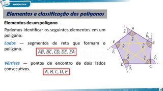 10
Elementos e classificação dos polígonos
Elementos e classificação dos polígonos
Podemos identificar os seguintes elementos em um
polígono:
Lados — segmentos de reta que formam o
polígono.
Vértices — pontos de encontro de dois lados
consecutivos.
 