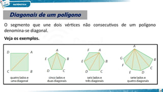 13
Diagonais de um polígono
Diagonais de um polígono
O segmento que une dois vértices não consecutivos de um polígono
denomina-se diagonal.
Veja os exemplos.
 