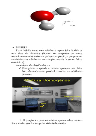 • MISTURA
    Ela é definida como uma substância impura feita de dois ou
mais tipos de elementos (átomos) ou compostos ou ambos
mecanicamente misturados em qualquer proporção, e que pode ser
subdividida em substâncias mais simples através de meios físicos
(mecânicos).
    As misturas são classificadas em:
          Homogêneas – quando a mistura apresenta uma única
          fase, não sendo assim possível, visualizar as substâncias
          presentes.




           Heterogênea – quando a mistura apresenta duas ou mais
fases, sendo essas fases as partes visíveis da amostra.
 