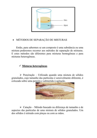 • MÉTODOS DE SEPARAÇÃO DE MISTURAS

    Então, para sabermos se um composto é uma substância ou uma
mistura poderemos recorrer aos métodos de separação de misturas.
E estes métodos são diferentes para misturas homogêneas e para
misturas heterogêneas.


         Misturas heterogêneas


          Peneiração – Utilizado quando uma mistura de sólidos
granulados, cujo tamanho das partículas é sensivelmente diferente, é
colocada sobre uma peneira e submetida à agitação.




           Catação – Método baseado na diferença de tamanho e de
aspectos das partículas de uma mistura de sólidos granulados. Um
dos sólidos é retirado com pinças ou com as mãos.
 