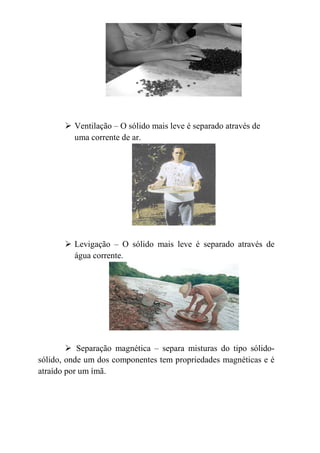 Ventilação – O sólido mais leve é separado através de
         uma corrente de ar.




         Levigação – O sólido mais leve é separado através de
         água corrente.




           Separação magnética – separa misturas do tipo sólido-
sólido, onde um dos componentes tem propriedades magnéticas e é
atraído por um ímã.
 