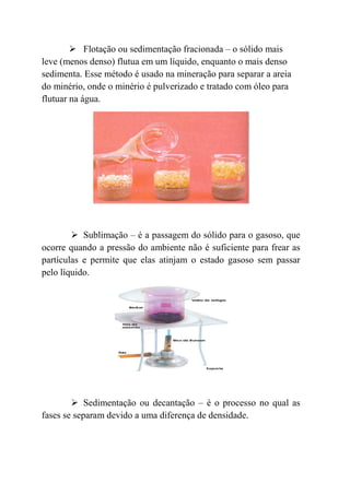 Flotação ou sedimentação fracionada – o sólido mais
leve (menos denso) flutua em um líquido, enquanto o mais denso
sedimenta. Esse método é usado na mineração para separar a areia
do minério, onde o minério é pulverizado e tratado com óleo para
flutuar na água.




           Sublimação – é a passagem do sólido para o gasoso, que
ocorre quando a pressão do ambiente não é suficiente para frear as
partículas e permite que elas atinjam o estado gasoso sem passar
pelo líquido.




            Sedimentação ou decantação – é o processo no qual as
fases se separam devido a uma diferença de densidade.
 