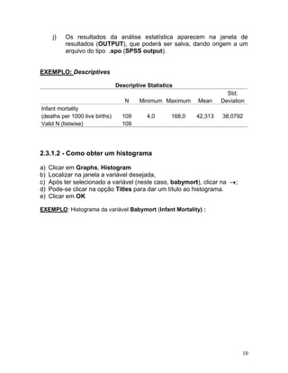 10 
j) Os resultados da análise estatística aparecem na janela de resultados (OUTPUT), que poderá ser salva, dando origem a um arquivo do tipo .spo (SPSS output). 
EXEMPLO: Descriptives 
Descriptive Statistics N Minimum Maximum Mean Std. Deviation Infant mortality (deaths per 1000 live births) 109 4,0 168,0 42,313 38,0792 Valid N (listwise) 109 
2.3.1.2 - Como obter um histograma 
a) Clicar em Graphs, Histogram 
b) Localizar na janela a variável desejada, 
c) Após ter selecionado a variável (neste caso, babymort), clicar na ; 
d) Pode-se clicar na opção Titles para dar um título ao histograma. 
e) Clicar em OK 
EXEMPLO: Histograma da variável Babymort (Infant Mortality) : 
 