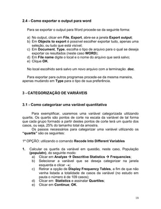 18 
2.4 - Como exportar o output para word 
Para se exportar o output para Word procede-se da seguinte forma: 
a) No output, clicar em File, Export, abre-se a janela Export output; 
b) Em Objects to export é possível escolher exportar tudo, apenas uma seleção, ou tudo que está visível; 
c) Em Document, Type, escolha o tipo de arquivo para o qual se deseja exportar os resultados (neste caso WORD); 
d) Em File name digite o local e o nome do arquivo que será salvo; 
e) Clique OK. 
No local escolhido será salvo um novo arquivo com a terminação .doc. 
Para exportar para outros programas procede-se da mesma maneira, apenas mudando em Type para o tipo de sua preferência. 
3 - CATEGORIZAÇÃO DE VARIÁVEIS 
3.1 - Como categorizar uma variável quantitativa 
Para exemplificar, usaremos uma variável categorizada utilizando quartis. Os quartis são pontos de corte na escala da variável de tal forma que cada grupo formado a partir destes pontos de corte terá um quarto dos casos, ou seja, 25% do tamanho total da amostra. 
Os passos necessários para categorizar uma variável utilizando os “quartis” são os seguintes: 
1ª OPÇÃO: utilizando o comando Recode Into Different Variables 
1. Calcular os quartis da variável em questão, neste caso, População (populatn), do seguinte modo: 
a) Clicar em Analyze  Descritive Statistics  Frequencies; 
b) Selecionar a variável que se deseja categorizar na janela esquerda e clicar ; 
c) Retirar a opção de Display Frequency Tables, a fim de que não venha listada a totalidade de casos da variável (no estudo em pauta o número é de 109 casos); 
d) Clicar em Statistics e assinalar Quartiles; 
e) Clicar em Continue; OK.  