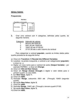 19 
RESULTADOS: 
Frequencies 
2. Criar uma variável com 4 categorias, definidas pelos quartis, da seguinte maneira: 
Categoria 
Intervalo de valores 
1 
Mínimo até 5000,00 
2 
5001,00 até 10400,00 
3 
10401,00 até 37100,00 
4 
37101,00 até o valor máximo da variável 
Para categorizar a variável populatn, usando os limites dados pelos quartis procede-se da seguinte forma: 
a) Clicar em Transform  Recode Into Different Variables; 
b) Localizar, na janela à esquerda, a variável a ser categorizada (populatn) e clicar na ; 
c) Digitar um novo nome para a variável de saída (Output Variable) - por exemplo POPREC - e clicar em Change; 
d) Clicar em Old and New Values; 
e) Clicar em Range (lowest through) e digitar o valor obtido para o primeiro quartil, no caso 5000; 
f) Em New Value, digitar 1; 
g) Clicar em ADD; 
h) Assinalar Range, colocando: 5001 até (Through) 10400 (segundo quartil); 
i) Na opção New Value, digitar 2; 
j) Clicar em ADD; 
k) Assinalar Range, 10401 até (Through) o terceiro quartil 37100; 
l) Na opção New Value, digitar 3; 
m) Clicar em ADD; 
StatisticsPopulation in thousands10905000,0010400,0037100,00ValidMissingN255075Percentiles  