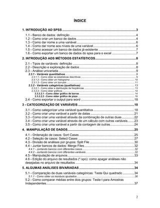 2 
ÍNDICE 
1. INTRODUÇÃO AO SPSS ................................................................................... 3 
1.1 - Banco de dados: definição .......................................................................... 4 
1.2 - Como criar um banco de dados ................................................................... 4 
1.3 - Como dar nome a uma variável ................................................................... 6 
1.4 - Como dar nome aos níveis de uma variável ................................................ 6 
1.5 - Como acessar um banco de dados já existente .......................................... 7 
1.6 - Como exportar um banco de dados do spss para o excel ........................... 7 
2. INTRODUÇÃO AOS MÉTODOS ESTATÍSTICOS.............................................. 8 
2.1 - Tipos de variáveis: definição ....................................................................... 8 
2.2 - Descrição e exploração de dados ................................................................ 8 
2.3 - Análise univariada ....................................................................................... 9 
2.3.1 - Variáveis quantitativas .................................................................................................9 
2.3.1.1 - Como obter as estatísticas descritivas ................................................................................. 9 
2.3.1.2 - Como obter um histograma ............................................................................................... 10 
2.3.1.3 - Como obter um box-plot .................................................................................................... 11 
2.3.2 - Variáveis categóricas (qualitativas) ..........................................................................13 
2.3.2.1 - Como obter a distribuição de freqüências .......................................................................... 13 
2.3.2.2 - Como obter gráficos .......................................................................................................... 14 
2.3.2.2.1 - Como obter gráfico de barras ................................................................................. 14 
2.3.2.2.2 - Como obter gráfico de pizza ................................................................................... 16 
2.4 - Como exportar o output para word ............................................................ 18 
3 - CATEGORIZAÇÃO DE VARIÁVEIS ............................................................... 18 
3.1 - Como categorizar uma variável quantitativa .............................................. 18 
3.2 - Como criar uma variável a partir de datas ................................................. 21 
3.3 - Como criar uma variável através da combinação de outras duas .............. 22 
3.4 - Como criar uma variável através de um cálculo com outras variáveis ....... 23 
3.5 - Como criar uma variável a partir da contagem de outras ........................... 24 
4. MANIPULAÇÃO DE DADOS........................................................................... 25 
4.1 - Ordenação de casos: Sort Cases .............................................................. 25 
4.2 - Seleção de casos: Select Cases ............................................................... 27 
4.3 - Divisão de análises por grupos: Split File .................................................. 30 
4.4 - Juntar bancos de dados: Merge Files ........................................................ 32 
4.4.1 - Juntando bancos com diferentes casos........................................................................32 
4.4.2 - Juntando bancos com diferentes variáveis ...................................................................32 
4.5 - Manipulação de arquivos ........................................................................... 33 
4.6 - Edição do arquivo de resultados (*.spo): como apagar análises não desejadas no arquivo de resultados .................................................................. 34 
5. ALGUMAS ANÁLISES BIVARIADAS .............................................................. 34 
5.1 - Comparação de duas variáveis categóricas: Teste Qui quadrado ............. 34 
5.1.1 - Como obter os resíduos ajustados ...............................................................................36 
5.2 - Como comparar médias entre dois grupos: Teste t para Amostras Independentes. .................................................................................................. 37  