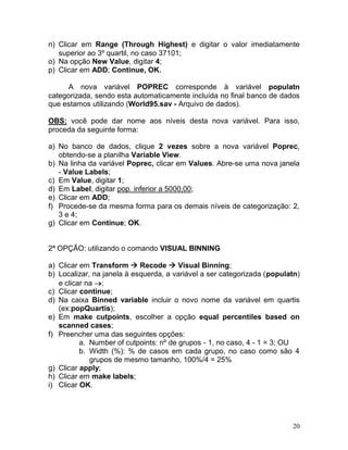 20 
n) Clicar em Range (Through Highest) e digitar o valor imediatamente superior ao 3º quartil, no caso 37101; 
o) Na opção New Value, digitar 4; 
p) Clicar em ADD; Continue, OK. 
A nova variável POPREC corresponde à variável populatn categorizada, sendo esta automaticamente incluída no final banco de dados que estamos utilizando (World95.sav - Arquivo de dados). 
OBS: você pode dar nome aos níveis desta nova variável. Para isso, proceda da seguinte forma: 
a) No banco de dados, clique 2 vezes sobre a nova variável Poprec, obtendo-se a planilha Variable View. 
b) Na linha da variável Poprec, clicar em Values. Abre-se uma nova janela - Value Labels; 
c) Em Value, digitar 1; 
d) Em Label, digitar pop. inferior a 5000,00; 
e) Clicar em ADD; 
f) Procede-se da mesma forma para os demais níveis de categorização: 2, 3 e 4; 
g) Clicar em Continue; OK. 
2ª OPÇÃO: utilizando o comando VISUAL BINNING 
a) Clicar em Transform  Recode  Visual Binning; 
b) Localizar, na janela à esquerda, a variável a ser categorizada (populatn) e clicar na ; 
c) Clicar continue; 
d) Na caixa Binned variable incluir o novo nome da variável em quartis (ex:popQuartis); 
e) Em make cutpoints, escolher a opção equal percentiles based on scanned cases; 
f) Preencher uma das seguintes opções: 
a. Number of cutpoints: nº de grupos - 1, no caso, 4 - 1 = 3; OU 
b. Width (%): % de casos em cada grupo, no caso como são 4 grupos de mesmo tamanho, 100%/4 = 25% 
g) Clicar apply; 
h) Clicar em make labels; 
i) Clicar OK.  