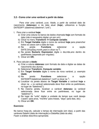 21 
3.2 - Como criar uma variável a partir de datas 
Para criar uma variável, p.ex. Idade, a partir da variável data de nascimento (datanasc) e da data atual (hoje), utilizamos a função DATEDIFF (datetime2,datetime1,”unit”). 
I. Para criar a variável hoje: 
a) Criar uma coluna no banco de dados chamada hoje com formato de data (não é necessário digitar um por um); 
b) Clicar no menu Transform  Compute variable; 
c) Em Target Variable digite o nome da variável hoje para preencher todos os casos com a data de hoje; 
d) Na janela Functions selecionar a opção DATE.Dmy(Day,month,year) e clicar na 
e) Na janela Numeric Expression digite o dia,mês,ano dentro do parênteses (separado por vírgulas); 
f) Clicar em OK; 
II. Para calcular a idade: 
a) Criar a coluna datanasc com formato de data e digitar as datas de nascimento dos alunos; 
b) Selecionar Transform, Compute variable; 
c) Em Target Variable digite o nome da nova variável, p. exemplo idade; 
d) Na janela Functions selecionar a opção DATEDIFF(datetime2,datetime1,“unit”) e clicar na ; 
e) Localizar na janela abaixo de Target Variable a variável hoje e clicar na (a variável selecionada deve ficar entre os parênteses, no lugar de “datetime2”); 
f) Na mesma janela, localizar a variável datanasc (a variável selecionada deve ficar entre os parênteses, no lugar de “datetime1”); 
g) No lugar de “units” digitar a unidade de tempo que você deseja (“years” para anos, “months” para meses, “days” para dias, etc); 
h) Clicar em OK. 
Exercício: 
No banco hosp.xls, calcular o tempo de internação (em dias), a partir das variáveis DataInt (data de internação) e DataAlta (data da alta). 
Fazer a análise descritiva apropriada.  