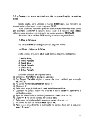 22 
3.3 - Como criar uma variável através da combinação de outras duas 
Nesta seção, será utilizado o banco GSS93.sav, que também se encontra disponível junto com o programa SPSS. 
Para criar uma variável a partir da combinação de outras duas, como por exemplo, combinar a variável sexo (sex) e a variável raça (race) utilizaremos o seguinte procedimento para criar a variável SEXRACE. 
Sabendo que a variável SEX é categorizada da seguinte forma: 
1-Male e 2-Female 
e a variável RACE é categorizada da seguinte forma: 
1- White, 2-Black e 3-Other 
pode-se criar a variável SEXRACE com as seguintes categorias: 
1- White Male, 
2- White Female, 
3- Black Male 
4- Black Female 
5- Other Male 
6- Other Female 
Então se procede da seguinte forma: 
a) Selecionar Transform, Compute variable; 
b) Em Target Variable digitar o nome da nova variável, por exemplo SEXRACE; 
c) Na janela Numeric Expression digitar 1; 
d) Clicar em If; 
e) Selecionar a opção Include if case satisfies condition; 
f) Localizar na janela abaixo de Include if case satisfies condition a variável desejada, 
g) Após ter selecionado a variável (neste caso, sex), clicar na ; 
h) Digitar =1 & na janela ao lado da variável sex; 
i) Selecionar na janela ao lado a variável race e clicar na ; 
j) Na janela ao lado da variável race digitar =1; 
k) Após esse procedimento a expressão na janela deve ser a seguinte: sex=1 & race=1;  