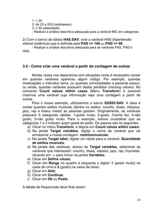 24 
1: < 25 
2: de 25 a 29,9 (sobrepeso) 
3: ≥ 30 (obesidade) 
- Realizar a análise descritiva adequada para a variável IMC em categorias. 
2) Com o banco de dados HAS.SAV, criar a variável HAS (hipertensão arterial sistêmica) que é definida pela PAS >= 140 ou PAD >= 90. 
- Realizar a análise descritiva adequada para as variáveis PAS, PAD e HAS. 
3.5 - Como criar uma variável a partir da contagem de outras 
Muitas vezes nos deparamos com situações onde é necessário contar em quantas variáveis apareceu algum código. Por exemplo, quantas medicações o indivíduo toma, ou quantas comorbidades o paciente possui, ou ainda, quantas variáveis possuem dados perdidos (missing values). No comando Count values within cases (Menu Transform) é possível criarmos uma variável cuja informação seja uma contagem a partir de outras. 
Para o nosso exemplo, utilizaremos o banco GSS93.SAV. A ideia é contar quantos estilos musicais (dentre os estilos: country, blues, clássica, jazz, rap e heavy metal) as pessoas gostam. Originalmente, as variáveis possuem 5 categorias válidas: 1-gosto muito, 2-gosto, 3-tanto faz, 4-não gosto, 5-não gosto muito. Para o exemplo, iremos considerar que as categorias 1 e 2 indicam quem gosta do estilo. Os passos são os seguintes: 
a) Clicar no menu Transform, e depois em Count values within cases; 
b) Na janela Target variables, digitar o nome da variável que vai armazenar a nossa contagem: nestilosmusicais; 
c) Na janela Target label, digitar um rótulo para a variável: Quantidade de estilos musicais; 
d) Na janela das variáveis, abaixo de Target variables, selecionar as variáveis que interessam: country, blues, classicl, jazz, rap, hvymetal, clicando em para incluir na janela Variables; 
e) Clicar em Define values; 
f) Clicar em Range no quadro à esquerda e digitar 1 (gosto muito) na caixa de cima e 2 (gosto) na caixa de baixo; 
g) Clicar em Add; 
h) Clicar em Continue; 
i) Clicar em Ok ou Paste; 
A tabela de frequencias deve ficar assim:  