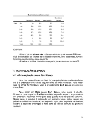 25 
Quantidade de estilos musicais Frequency Percent Valid Percent Cumulative Percent Valid ,00 95 6,3 6,3 6,3 1,00 345 23,0 23,0 29,3 2,00 383 25,5 25,5 54,9 3,00 375 25,0 25,0 79,9 4,00 229 15,3 15,3 95,1 5,00 54 3,6 3,6 98,7 6,00 19 1,3 1,3 100,0 Total 1500 100,0 100,0 
Exercício: 
- Com o banco stroke.sav, crie uma variável (p.ex: numeroFR) que seja a quantidade de fatores de risco (sedentarismo, DM, obesidade, fumo e hipercolesterolemia) de cada paciente. 
- Realizar a análise descritiva adequada para a variável numeroFR. 
4. MANIPULAÇÃO DE DADOS 
4.1 - Ordenação de casos: Sort Cases 
Uma das necessidades na hora da manipulação dos dados no dia-a- dia é a ordenação dos casos segundo uma ou mais variáveis. Para fazer isso no SPSS for Windows, usar o procedimento Sort Cases presente no menu Data. 
Após clicar em Data opção Sort Cases, uma janela é aberta. Movemos para o quadro Sort by a variável segundo a qual o arquivo deve ser ordenado. Podemos mover para esse quadro mais do que uma variável. Nesse caso, o arquivo é ordenado, em primeiro lugar, pelos valores da primeira variável no quadro e, em segundo lugar, pela segunda variável no quadro; a segunda ordenação é feita para os valores comuns da primeira variável. 
 