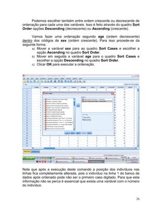 26 
Podemos escolher também entre ordem crescente ou decrescente de ordenação para cada uma das variáveis. Isso é feito através do quadro Sort Order opções Descending (decrescente) ou Ascending (crescente). 
Vamos fazer uma ordenação segundo age (ordem decrescente) dentro dos códigos de sex (ordem crescente). Para isso procede-se da seguinte forma: 
a) Mover a variável sex para ao quadro Sort Cases e escolher a opção Ascending no quadro Sort Order. 
b) Mover em seguida a variável age para o quadro Sort Cases e escolher a opção Descending no quadro Sort Order. 
c) Clicar OK para executar a ordenação. 
Note que após a execução deste comando a posição dos indivíduos nas linhas fica completamente alterada, pois o indivíduo na linha 1 do banco de dados após ordenado pode não ser o primeiro caso digitado. Para que esta informação não se perca é essencial que exista uma variável com o número do indivíduo. 
 