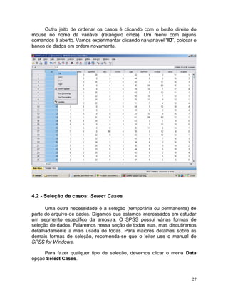 27 
Outro jeito de ordenar os casos é clicando com o botão direito do mouse no nome da variável (retângulo cinza). Um menu com alguns comandos é aberto. Vamos experimentar clicando na variável “ID”, colocar o banco de dados em ordem novamente. 
4.2 - Seleção de casos: Select Cases 
Uma outra necessidade é a seleção (temporária ou permanente) de parte do arquivo de dados. Digamos que estamos interessados em estudar um segmento específico da amostra. O SPSS possui várias formas de seleção de dados. Falaremos nessa seção de todas elas, mas discutiremos detalhadamente a mais usada de todas. Para maiores detalhes sobre as demais formas de seleção, recomenda-se que o leitor use o manual do SPSS for Windows. 
Para fazer qualquer tipo de seleção, devemos clicar o menu Data opção Select Cases. 
 