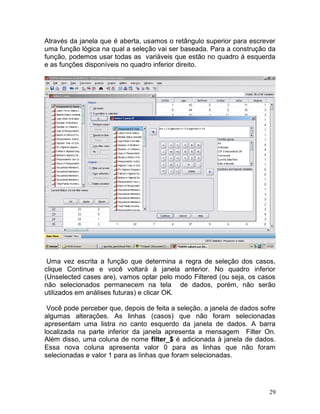 29 
Através da janela que é aberta, usamos o retângulo superior para escrever uma função lógica na qual a seleção vai ser baseada. Para a construção da função, podemos usar todas as variáveis que estão no quadro à esquerda e as funções disponíveis no quadro inferior direito. 
Uma vez escrita a função que determina a regra de seleção dos casos, clique Continue e você voltará à janela anterior. No quadro inferior (Unselected cases are), vamos optar pelo modo Filtered (ou seja, os casos não selecionados permanecem na tela de dados, porém, não serão utilizados em análises futuras) e clicar OK. 
Você pode perceber que, depois de feita a seleção, a janela de dados sofre algumas alterações. As linhas (casos) que não foram selecionadas apresentam uma listra no canto esquerdo da janela de dados. A barra localizada na parte inferior da janela apresenta a mensagem Filter On. Além disso, uma coluna de nome filter_$ é adicionada à janela de dados. Essa nova coluna apresenta valor 0 para as linhas que não foram selecionadas e valor 1 para as linhas que foram selecionadas. 
 
