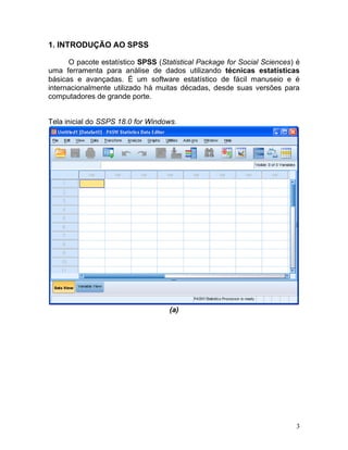 3 
1. INTRODUÇÃO AO SPSS 
O pacote estatístico SPSS (Statistical Package for Social Sciences) é uma ferramenta para análise de dados utilizando técnicas estatísticas básicas e avançadas. É um software estatístico de fácil manuseio e é internacionalmente utilizado há muitas décadas, desde suas versões para computadores de grande porte. 
Tela inicial do SSPS 18.0 for Windows. 
(a)  