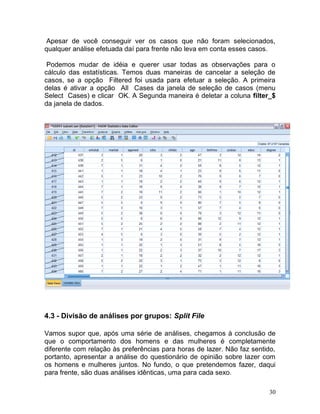 30 
Apesar de você conseguir ver os casos que não foram selecionados, qualquer análise efetuada daí para frente não leva em conta esses casos. 
Podemos mudar de idéia e querer usar todas as observações para o cálculo das estatísticas. Temos duas maneiras de cancelar a seleção de casos, se a opção Filtered foi usada para efetuar a seleção. A primeira delas é ativar a opção All Cases da janela de seleção de casos (menu Select Cases) e clicar OK. A Segunda maneira é deletar a coluna filter_$ da janela de dados. 
4.3 - Divisão de análises por grupos: Split File 
Vamos supor que, após uma série de análises, chegamos à conclusão de que o comportamento dos homens e das mulheres é completamente diferente com relação às preferências para horas de lazer. Não faz sentido, portanto, apresentar a análise do questionário de opinião sobre lazer com os homens e mulheres juntos. No fundo, o que pretendemos fazer, daqui para frente, são duas análises idênticas, uma para cada sexo.  
