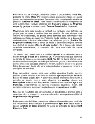 31 
Para esse tipo de situação, podemos utilizar o procedimento Split File, presente no menu Data. Por default sempre analisamos todos os casos juntos, sem separação por grupos. Por esse motivo, a opção selecionada na janela é Analyze all cases. Para repetir a análise para as categorias de uma determinada variável, clicamos em Compare groups ou Organize output by groups, e então o quadro Groups Based on fica disponível. 
Moveremos para esse quadro a variável (ou variáveis) que definirão os grupos para os quais a análise deve ser repetida. Se mais do que uma variável for selecionada, os grupos serão definidos pela combinação das categorias de todas as variáveis. Podemos ainda escolher se o banco de dados deve ser ordenado pela variável que definirá os grupos (Sort the file by group variables) ou se o banco de dados já está ordenado pela variável que definirá os grupos (File is already sorted). Se o banco não estiver ordenado corretamente, o comando não será executado de forma adequada. 
No nosso caso, selecionamos a variável gender e a movemos para o quadro Groups Based on e clicamos OK. A única mudança que acontece na janela de dados é a mensagem Split File On na barra inferior, ou a ordenação dos casos pela variável que definiu os grupos, caso o banco de dados ainda não estivesse ordenado. Porém, qualquer análise ou gráfico feitos de agora em diante vão gerar dois resultados, uma para os homens e outro para as mulheres. 
Para exemplificar, vamos pedir uma análise descritiva (média, desvio- padrão, quartis, mínimo e máximo) da variável age separada por sexo do banco de dados GSS93.sav. A partir dos passos anteriores para dividir a amostra de acordo com o sexo, clicamos em Analize, depois em Descriptives e depois em Frequencies. Selecionamos a variável age e, em Statistics, selecionamos as opções desejadas (quartiles, mean, std deviation, minimum, maximum). Após clicamos em continue e em OK. 
Note que os resultados são apresentados em dois blocos, o primeiro para o sexo masculino e o segundo para o sexo feminino se a opção escolhida foi Organize output by groups. 
Podemos mudar de idéia e querer usar todas as observações para o cálculo das estatísticas. Para cancelar o procedimento Split File basta ativar a opção Analyze all cases presente na janela de definição da opção Split File menu Data. 
 