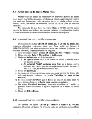 32 
4.4 - Juntar bancos de dados: Merge Files 
Muitas vezes os dados se encontram em diferentes bancos de dados e em algum momento precisamos uni-los para poder cruzar alguma variável que está num banco com outra de outro banco ou ainda unificar em um mesmo banco, pacientes de diferentes bancos de dados (com as mesmas variáveis). 
No comando Merge files, no menu Data, o SPSS permite juntar bancos de dados que tenham as mesmas variáveis com diferentes sujeitos ou bancos que tenham variáveis diferentes dos mesmos sujeitos. 
4.4.1 - Juntando bancos com diferentes casos 
Os bancos de dados GSS93 p1 casos.sav e GSS93 p2 casos.sav possuem diferentes indivíduos cada um. Para juntar os bancos é IMPRESCINDÍVEL que eles possuam as mesmas variáveis (inclusive nos mesmos formatos). O procedimento é o seguinte. 
a) Abrir o banco de dados GSS93 p1 casos.sav (File -> Open -> data); 
b) Clicar no menu Data -> Merge files -> Add cases; 
c) Na janela Add cases, você deve escolher: 
a. An open dataset: se o outro banco de dados já estiver aberto em alguma janela; 
b. An external PASW statistics data file: se o banco estiver fechado, lembrando que o mesmo já deve estar em formato do SPSS, ou seja, ter sido salvo como .sav. 
d) Clicar em continue; 
e) As variáveis com os mesmos nome nos dois bancos de dados são automaticamente incluídas na janela Variables in New Active Dataset; 
f) Se você quiser identificar qual o banco de origem de cada caso no novo banco, clicar em Indicate case source as variable; 
g) Na janela Unpaired Variables, variáveis seguidas de * estão no primeiro banco de dados e aquelas seguidas de + estão no banco novo; 
h) Clicar em OK ou Paste. 
4.4.2 - Juntando bancos com diferentes variáveis 
Os bancos de dados GSS93 p1 var.sav e GSS93 p2 var.sav possuem diferentes variáveis: no primeiro estão as variáveis demográficas  