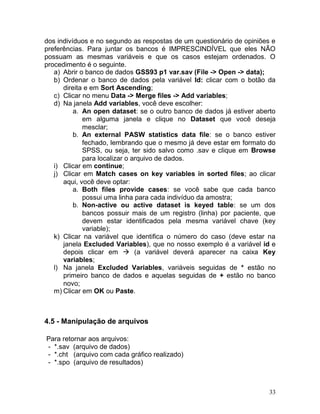 33 
dos indivíduos e no segundo as respostas de um questionário de opiniões e preferências. Para juntar os bancos é IMPRESCINDÍVEL que eles NÃO possuam as mesmas variáveis e que os casos estejam ordenados. O procedimento é o seguinte. 
a) Abrir o banco de dados GSS93 p1 var.sav (File -> Open -> data); 
b) Ordenar o banco de dados pela variável Id: clicar com o botão da direita e em Sort Ascending; 
c) Clicar no menu Data -> Merge files -> Add variables; 
d) Na janela Add variables, você deve escolher: 
a. An open dataset: se o outro banco de dados já estiver aberto em alguma janela e clique no Dataset que você deseja mesclar; 
b. An external PASW statistics data file: se o banco estiver fechado, lembrando que o mesmo já deve estar em formato do SPSS, ou seja, ter sido salvo como .sav e clique em Browse para localizar o arquivo de dados. 
i) Clicar em continue; 
j) Clicar em Match cases on key variables in sorted files; ao clicar aqui, você deve optar: 
a. Both files provide cases: se você sabe que cada banco possui uma linha para cada indivíduo da amostra; 
b. Non-active ou active dataset is keyed table: se um dos bancos possuir mais de um registro (linha) por paciente, que devem estar identificados pela mesma variável chave (key variable); 
k) Clicar na variável que identifica o número do caso (deve estar na janela Excluded Variables), que no nosso exemplo é a variável id e depois clicar em  (a variável deverá aparecer na caixa Key variables; 
l) Na janela Excluded Variables, variáveis seguidas de * estão no primeiro banco de dados e aquelas seguidas de + estão no banco novo; 
m) Clicar em OK ou Paste. 
4.5 - Manipulação de arquivos 
Para retornar aos arquivos: 
- *.sav (arquivo de dados) 
- *.cht (arquivo com cada gráfico realizado) 
- *.spo (arquivo de resultados) 
 