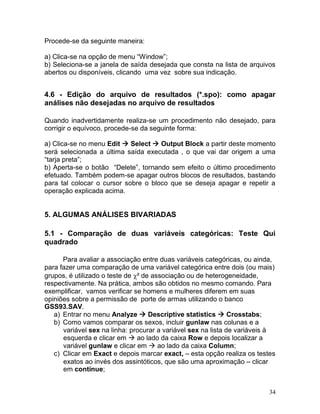 34 
Procede-se da seguinte maneira: 
a) Clica-se na opção de menu “Window”; 
b) Seleciona-se a janela de saída desejada que consta na lista de arquivos abertos ou disponíveis, clicando uma vez sobre sua indicação. 
4.6 - Edição do arquivo de resultados (*.spo): como apagar análises não desejadas no arquivo de resultados 
Quando inadvertidamente realiza-se um procedimento não desejado, para corrigir o equívoco, procede-se da seguinte forma: 
a) Clica-se no menu Edit  Select  Output Block a partir deste momento será selecionada a última saída executada , o que vai dar origem a uma “tarja preta”; 
b) Aperta-se o botão “Delete”, tornando sem efeito o último procedimento efetuado. Também podem-se apagar outros blocos de resultados, bastando para tal colocar o cursor sobre o bloco que se deseja apagar e repetir a operação explicada acima. 
5. ALGUMAS ANÁLISES BIVARIADAS 
5.1 - Comparação de duas variáveis categóricas: Teste Qui quadrado 
Para avaliar a associação entre duas variáveis categóricas, ou ainda, para fazer uma comparação de uma variável categórica entre dois (ou mais) grupos, é utilizado o teste de ² de associação ou de heterogeneidade, respectivamente. Na prática, ambos são obtidos no mesmo comando. Para exemplificar, vamos verificar se homens e mulheres diferem em suas opiniões sobre a permissão de porte de armas utilizando o banco GSS93.SAV. 
a) Entrar no menu Analyze  Descriptive statistics  Crosstabs; 
b) Como vamos comparar os sexos, incluir gunlaw nas colunas e a variável sex na linha: procurar a variável sex na lista de variáveis à esquerda e clicar em  ao lado da caixa Row e depois localizar a variável gunlaw e clicar em  ao lado da caixa Column; 
c) Clicar em Exact e depois marcar exact, – esta opção realiza os testes exatos ao invés dos assintóticos, que são uma aproximação – clicar em continue;  