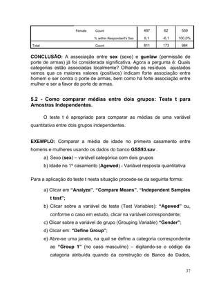 37 
Female Count 497 62 559 % within Respondent's Sex 6,1 -6,1 100,0% Total Count 811 173 984 
CONCLUSÃO: A associação entre sex (sexo) e gunlaw (permissão de porte de armas) já foi considerada significativa. Agora a pergunta é: Quais categorias estão associadas localmente? Olhando os resíduos ajustados vemos que os maiores valores (positivos) indicam forte associação entre homem e ser contra o porte de armas, bem como há forte associação entre mulher e ser a favor de porte de armas. 
5.2 - Como comparar médias entre dois grupos: Teste t para Amostras Independentes. 
O teste t é apropriado para comparar as médias de uma variável quantitativa entre dois grupos independentes. 
EXEMPLO: Comparar a média de idade no primeira casamento entre homens e mulheres usando os dados do banco GSS93.sav . 
a) Sexo (sex) – variável categórica com dois grupos 
b) Idade no 1º casamento (Agewed) - Variável resposta quantitativa 
Para a aplicação do teste t nesta situação procede-se da seguinte forma: 
a) Clicar em “Analyze”, “Compare Means”, “Independent Samples t test”; 
b) Clicar sobre a variável de teste (Test Variables): “Agewed” ou, conforme o caso em estudo, clicar na variável correspondente; 
c) Clicar sobre a variável de grupo (Grouping Variable) “Gender”; 
d) Clicar em: “Define Group”; 
e) Abre-se uma janela, na qual se define a categoria correspondente ao “Group 1” (no caso masculino) – digitando-se o código da categoria atribuída quando da construção do Banco de Dados,  