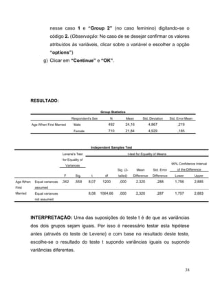 38 
nesse caso 1 e “Group 2” (no caso feminino) digitando-se o código 2. (Observação: No caso de se desejar confirmar os valores atribuídos às variáveis, clicar sobre a variável e escolher a opção “options”) 
g) Clicar em “Continue” e “OK”. 
RESULTADO: 
Group Statistics Respondent's Sex N Mean Std. Deviation Std. Error Mean Age When First Married Male 492 24,16 4,867 ,219 Female 710 21,84 4,929 ,185 
Independent Samples Test Levene's Test for Equality of Variances t-test for Equality of Means t df Sig. (2- tailed) Mean Difference Std. Error Difference 95% Confidence Interval of the Difference F Sig. Lower Upper Age When First Married Equal variances assumed ,342 ,559 8,07 1200 ,000 2,320 ,288 1,756 2,885 Equal variances not assumed 8,08 1064,66 ,000 2,320 ,287 1,757 2,883 
INTERPRETAÇÃO: Uma das suposições do teste t é de que as variâncias dos dois grupos sejam iguais. Por isso é necessário testar esta hipótese antes (através do teste de Levene) e com base no resultado deste teste, escolhe-se o resultado do teste t supondo variâncias iguais ou supondo variâncias diferentes.  