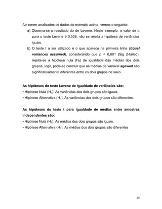 39 
Ao serem analisados os dados do exemplo acima vemos o seguinte: 
a) Observa-se o resultado do de Levene. Neste exemplo, o valor de p para o teste Levene é 0,559, não se rejeita a hipótese de variâncias iguais. 
b) O teste t a ser utilizado é o que aparece na primeira linha (Equal variances assumed), considerando que p < 0,001 (Sig 2-tailed), rejeita-se a hipótese nula (H0) de igualdade das médias dos dois grupos, logo, pode-se concluir que as médias da variável agewed são significativamente diferentes entre os dois grupos de sexo. 
As hipóteses do teste Levene de igualdade de variâncias são: 
• Hipótese Nula (H0): As variâncias dos dois grupos são iguais. 
• Hipótese Alternativa (H1): As variâncias dos dois grupos são diferentes. 
As hipóteses do teste t para igualdade de médias entre amostras independentes são: 
• Hipótese Nula (H0): As médias dos dois grupos são iguais. 
• Hipótese Alternativa (H1): As médias dos dois grupos são diferentes 
