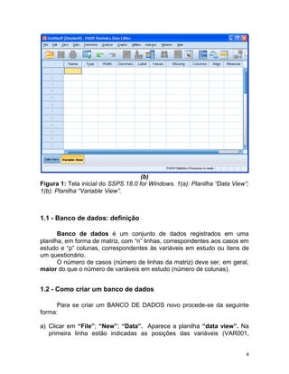 4 
(b) 
Figura 1: Tela inicial do SSPS 18.0 for Windows. 1(a): Planilha “Data View”; 1(b): Planilha “Variable View”. 
1.1 - Banco de dados: definição 
Banco de dados é um conjunto de dados registrados em uma planilha, em forma de matriz, com “n” linhas, correspondentes aos casos em estudo e “p” colunas, correspondentes às variáveis em estudo ou itens de um questionário. 
O número de casos (número de linhas da matriz) deve ser, em geral, maior do que o número de variáveis em estudo (número de colunas). 
1.2 - Como criar um banco de dados 
Para se criar um BANCO DE DADOS novo procede-se da seguinte forma: 
a) Clicar em “File”; “New”; “Data”. Aparece a planilha “data view”. Na primeira linha estão indicadas as posições das variáveis (VAR001,  