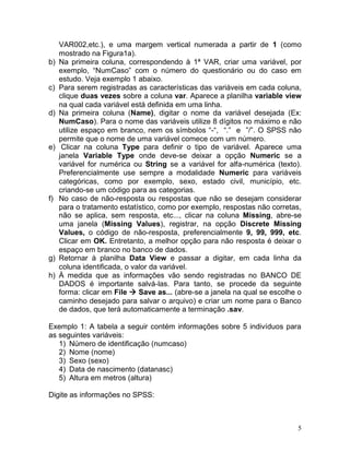 5 
VAR002,etc.), e uma margem vertical numerada a partir de 1 (como mostrado na Figura1a). 
b) Na primeira coluna, correspondendo à 1ª VAR, criar uma variável, por exemplo, “NumCaso” com o número do questionário ou do caso em estudo. Veja exemplo 1 abaixo. 
c) Para serem registradas as características das variáveis em cada coluna, clique duas vezes sobre a coluna var. Aparece a planilha variable view na qual cada variável está definida em uma linha. 
d) Na primeira coluna (Name), digitar o nome da variável desejada (Ex: NumCaso). Para o nome das variáveis utilize 8 dígitos no máximo e não utilize espaço em branco, nem os símbolos “-“, “.” e ”/”. O SPSS não permite que o nome de uma variável comece com um número. 
e) Clicar na coluna Type para definir o tipo de variável. Aparece uma janela Variable Type onde deve-se deixar a opção Numeric se a variável for numérica ou String se a variável for alfa-numérica (texto). Preferencialmente use sempre a modalidade Numeric para variáveis categóricas, como por exemplo, sexo, estado civil, município, etc. criando-se um código para as categorias. 
f) No caso de não-resposta ou respostas que não se desejam considerar para o tratamento estatístico, como por exemplo, respostas não corretas, não se aplica, sem resposta, etc..., clicar na coluna Missing, abre-se uma janela (Missing Values), registrar, na opção Discrete Missing Values, o código de não-resposta, preferencialmente 9, 99, 999, etc. Clicar em OK. Entretanto, a melhor opção para não resposta é deixar o espaço em branco no banco de dados. 
g) Retornar à planilha Data View e passar a digitar, em cada linha da coluna identificada, o valor da variável. 
h) À medida que as informações vão sendo registradas no BANCO DE DADOS é importante salvá-las. Para tanto, se procede da seguinte forma: clicar em File  Save as... (abre-se a janela na qual se escolhe o caminho desejado para salvar o arquivo) e criar um nome para o Banco de dados, que terá automaticamente a terminação .sav. 
Exemplo 1: A tabela a seguir contém informações sobre 5 indivíduos para as seguintes variáveis: 
1) Número de identificação (numcaso) 
2) Nome (nome) 
3) Sexo (sexo) 
4) Data de nascimento (datanasc) 
5) Altura em metros (altura) 
Digite as informações no SPSS: 
 