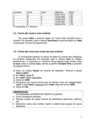 6 
numcaso 
nome 
sexo* 
datanasc 
altura 
1 
A 
1 
05/01/1975 
1,65 
2 
B 
0 
12/06/1984 
1,80 
3 
C 
0 
24/09/1978 
1,87 
4 
D 
1 
13/02/1981 
1,68 
5 
E 
1 
30/04/1974 
1,75 
*0: masculino e 1: feminino 
1.3 - Como dar nome a uma variável 
No campo label é possível digitar um nome mais completo para a variável. Por exemplo, para a variável NumCaso é possível digitar em label a expressão “número do questionário”. 
1.4 - Como dar nome aos níveis de uma variável 
É conveniente registrar no banco de dados os nomes das categorias de variáveis categóricas. Por exemplo, para a variável sexo os códigos poderiam ser: 0: masculino e 1: feminino. Para registrar estes nomes, clicar 2 vezes sobre a variável sexo, abrindo a planilha Variable View e proceder da seguinte forma: 
a) Clicar no campo Values da variável de interesse. Abre-se a janela Value Labels: 
b) Em Value, digitar 0; 
c) Em Label, digitar masculino; 
d) Clicar em ADD; 
e) Procede-se da mesma forma para os demais níveis de categorização: digitar 1 para Value e feminino para Label, seguindo-se por ADD; 
f) Clicar em OK. 
OBSERVAÇÃO: 
A manipulação do BANCO DE DADOS nos permite: Criar e recodificar variáveis; Realizar análise de dados através de estatísticas descritivas, gráficos, etc; Selecionar casos para análise, repetir a análise para grupos de casos diferentes. 
 